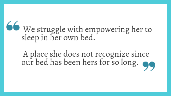 We struggle with empowering her to sleep in her own bed. A place she does not recognize since our bed has been hers for so long.