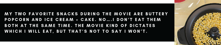 My two favorite snacks during the movie are buttery popcorn and ice cream + cake. No….I don’t eat them both at the same time. The movie kind of dictates which I will eat, but that’s not to say I won’t.